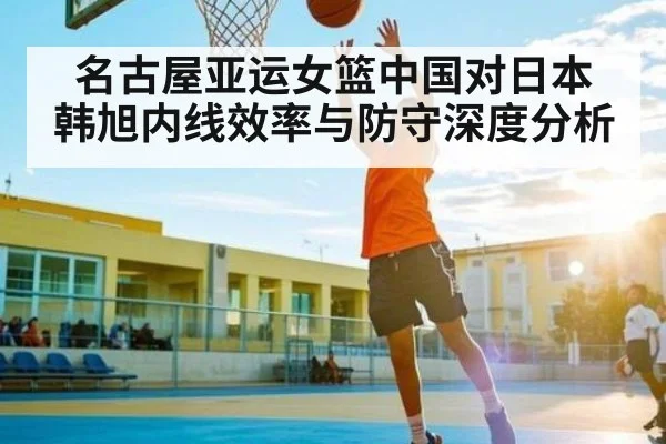 名古屋亚运女篮中国对日本 韩旭内线效率与防守深度分析