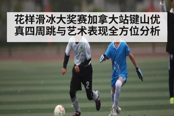 花样滑冰大奖赛加拿大站键山优真四周跳与艺术表现全方位分析