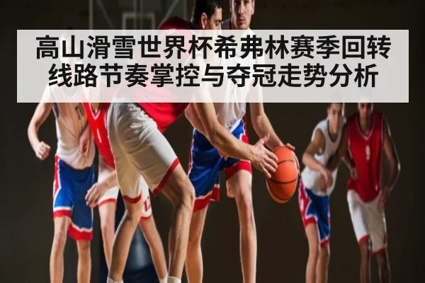 高山滑雪世界杯希弗林赛季回转线路节奏掌控与夺冠走势分析