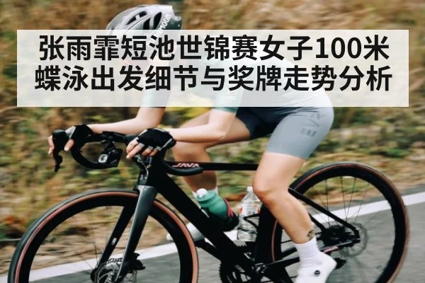 张雨霏短池世锦赛女子100米蝶泳出发细节与奖牌走势分析